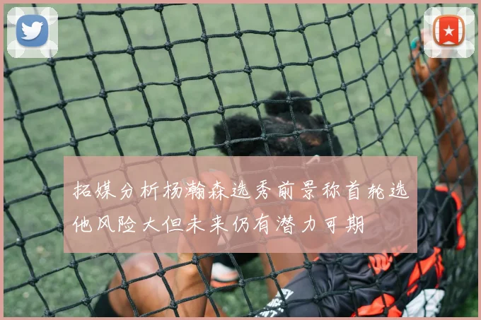 拓媒分析杨瀚森选秀前景称首轮选他风险大但未来仍有潜力可期