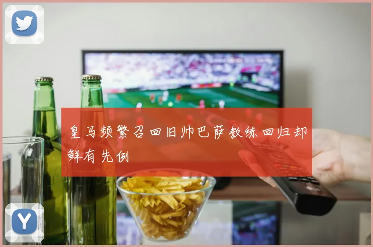 皇马频繁召回旧帅巴萨教练回归却鲜有先例