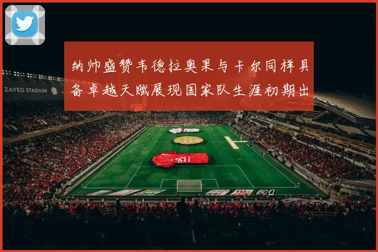 纳帅盛赞韦德拉奥果与卡尔同样具备卓越天赋展现国家队生涯初期出色表现