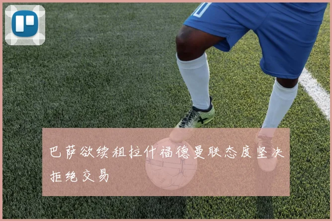 巴萨欲续租拉什福德曼联态度坚决拒绝交易