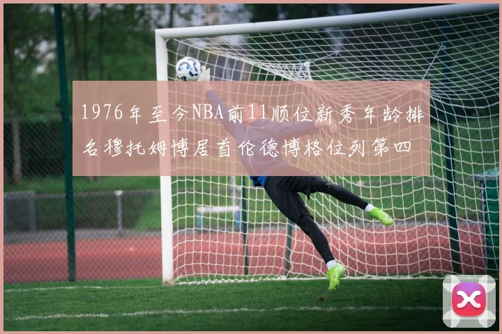 1976年至今NBA前11顺位新秀年龄排名穆托姆博居首伦德博格位列第四