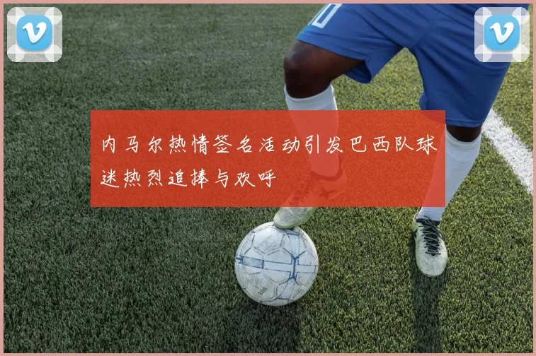 内马尔热情签名活动引发巴西队球迷热烈追捧与欢呼