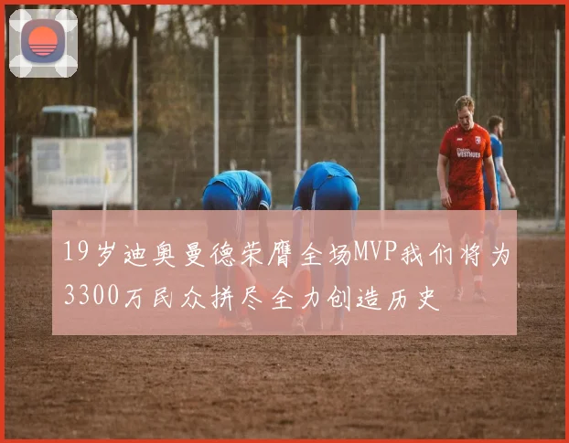 19岁迪奥曼德荣膺全场MVP我们将为3300万民众拼尽全力创造历史