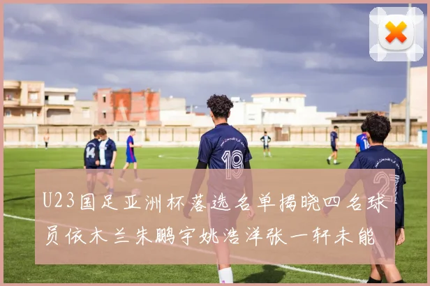 U23国足亚洲杯落选名单揭晓四名球员依木兰朱鹏宇姚浩洋张一轩未能入选