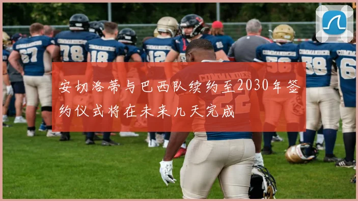 安切洛蒂与巴西队续约至2030年签约仪式将在未来几天完成