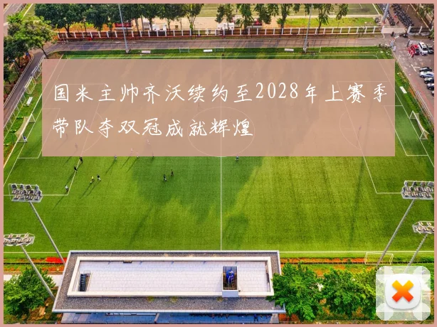 国米主帅齐沃续约至2028年上赛季带队夺双冠成就辉煌