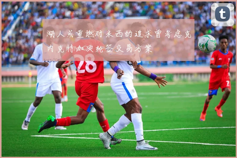 湖人或重燃对米西的追求曾考虑克内克特加次轮签交易方案