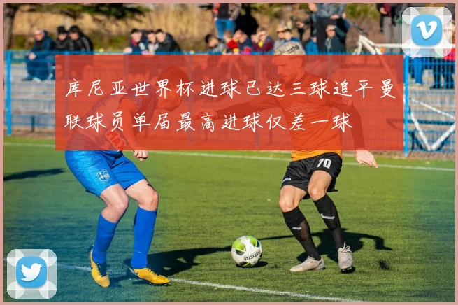 库尼亚世界杯进球已达三球追平曼联球员单届最高进球仅差一球