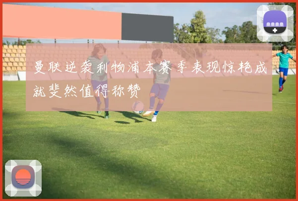曼联逆袭利物浦本赛季表现惊艳成就斐然值得称赞