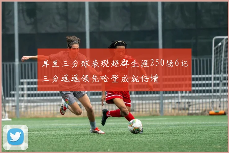库里三分球表现超群生涯250场6记三分遥遥领先哈登成就倍增