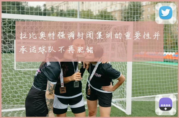 拉比奥特强调封闭集训的重要性并承诺球队不再犯错