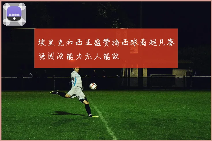 埃里克加西亚盛赞梅西球商超凡赛场阅读能力无人能敌
