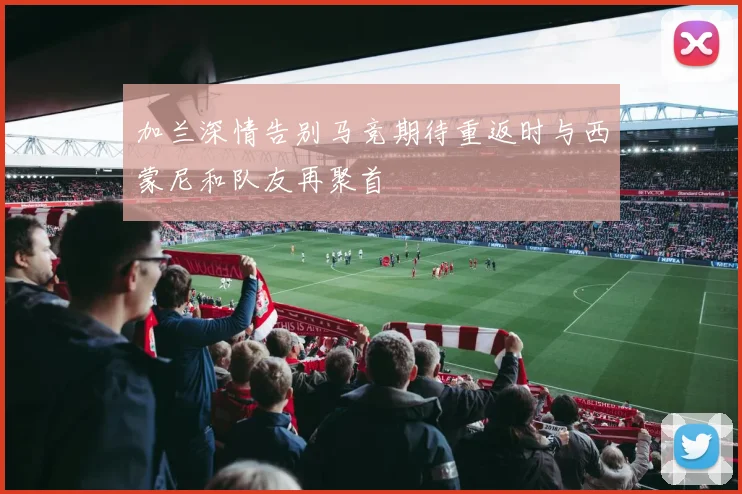 加兰深情告别马竞期待重返时与西蒙尼和队友再聚首