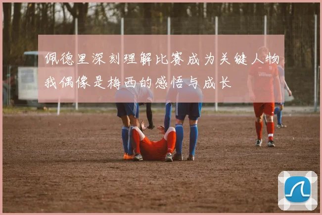 佩德里深刻理解比赛成为关键人物我偶像是梅西的感悟与成长