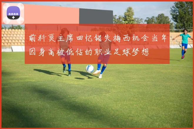 前科莫主席回忆错失梅西机会当年因身高被低估的职业足球梦想