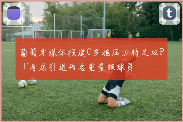 葡萄牙媒体报道C罗施压沙特足坛PIF考虑引进两名重量级球员
