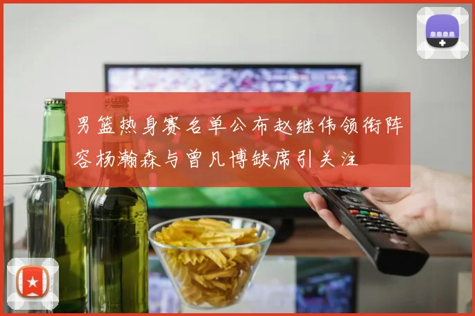 男篮热身赛名单公布赵继伟领衔阵容杨瀚森与曾凡博缺席引关注
