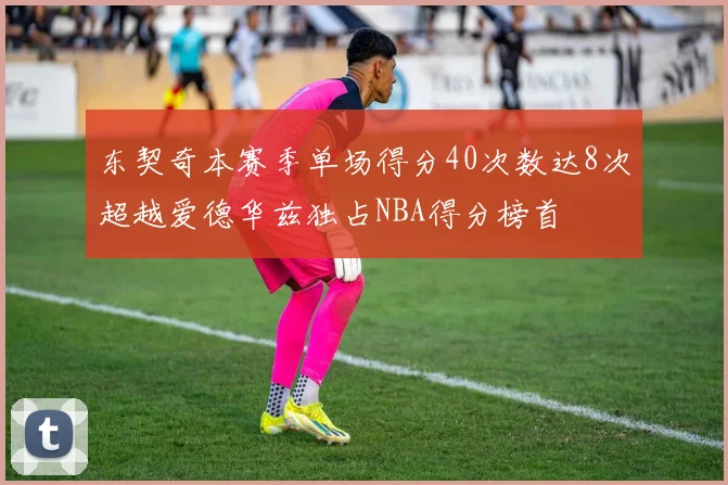 东契奇本赛季单场得分40次数达8次超越爱德华兹独占NBA得分榜首