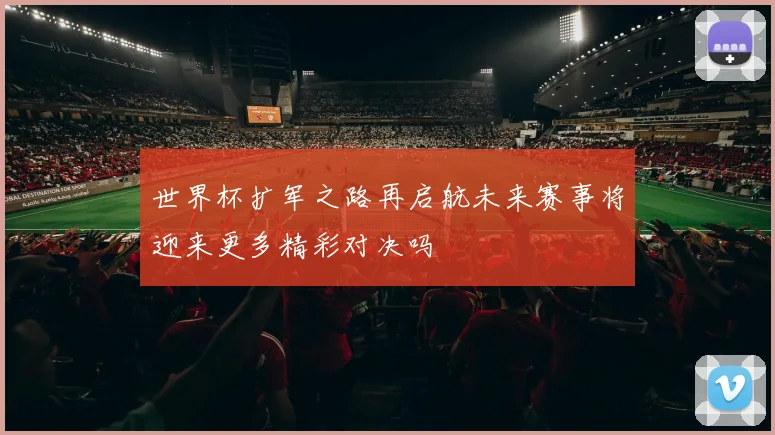 世界杯扩军之路再启航未来赛事将迎来更多精彩对决吗