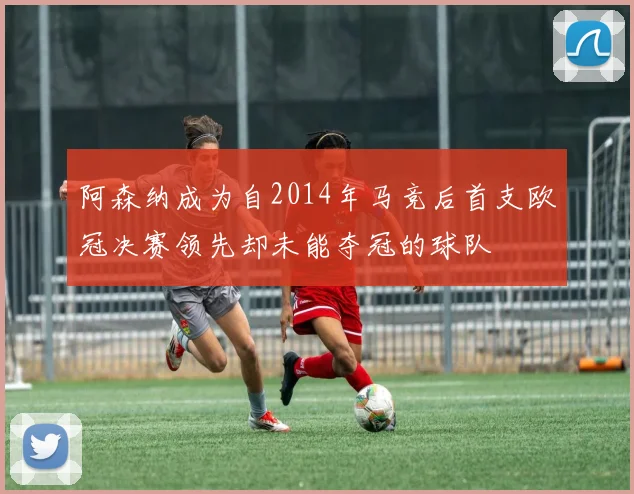 阿森纳成为自2014年马竞后首支欧冠决赛领先却未能夺冠的球队