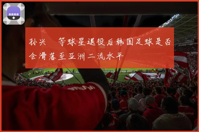 孙兴慜等球星退役后韩国足球是否会滑落至亚洲二流水平