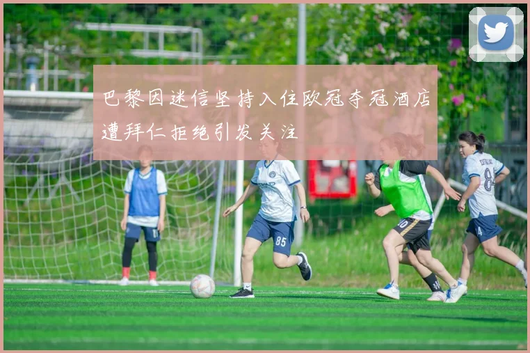 巴黎因迷信坚持入住欧冠夺冠酒店遭拜仁拒绝引发关注